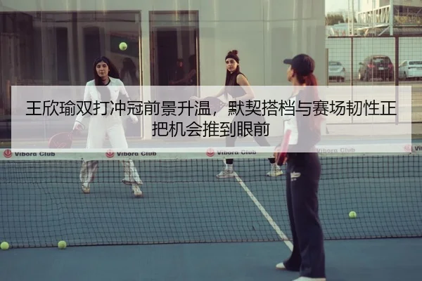 王欣瑜双打冲冠前景升温，默契搭档与赛场韧性正把机会推到眼前