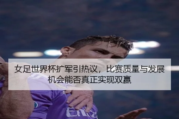 女足世界杯扩军引热议，比赛质量与发展机会能否真正实现双赢